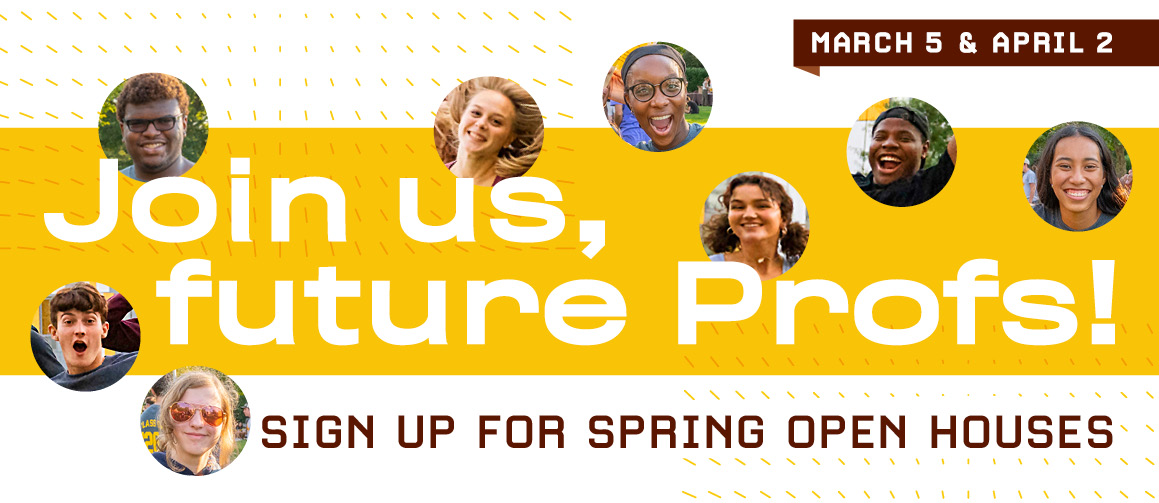 March 5 & April 2. Join us, future Profs! Sign up for spring open houses.
